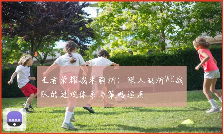 王者荣耀战术解析：深入剖析WE战队的进攻体系与策略运用