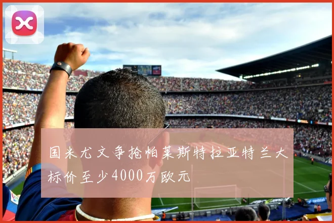 国米尤文争抢帕莱斯特拉亚特兰大标价至少4000万欧元