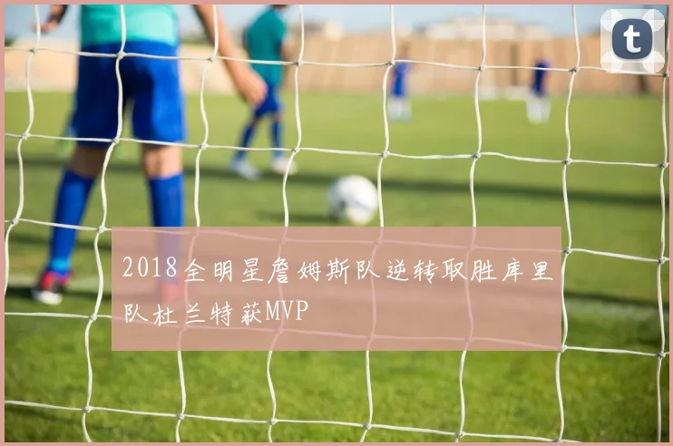 2018全明星詹姆斯队逆转取胜库里队杜兰特获MVP