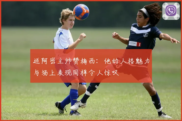 迈阿密主帅赞梅西:他的人格魅力与场上表现同样令人惊叹