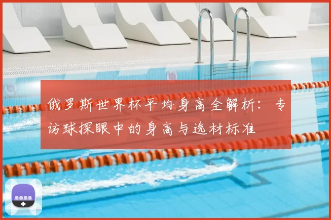 俄罗斯世界杯平均身高全解析:专访球探眼中的身高与选材标准