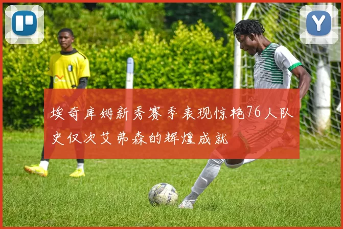 埃奇库姆新秀赛季表现惊艳76人队史仅次艾弗森的辉煌成就