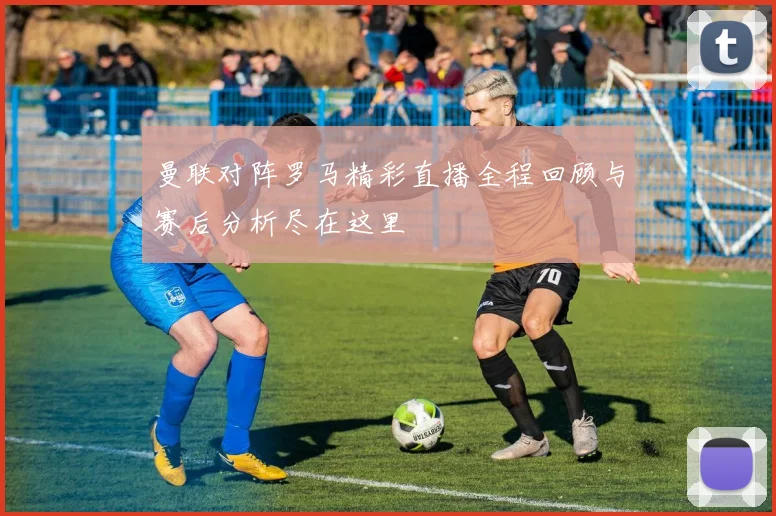曼联对阵罗马精彩直播全程回顾与赛后分析尽在这里