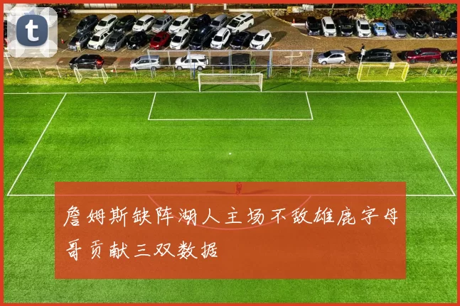 詹姆斯缺阵湖人主场不敌雄鹿字母哥贡献三双数据