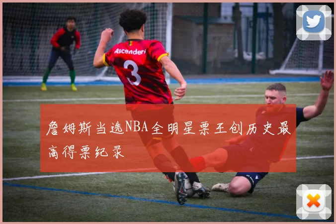 詹姆斯当选NBA全明星票王创历史最高得票纪录