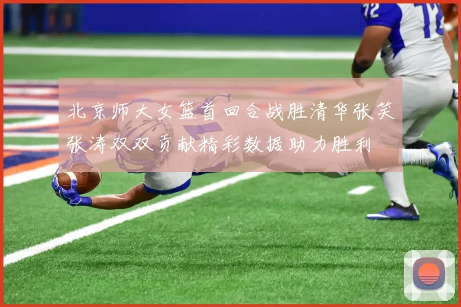 北京师大女篮首回合战胜清华张笑张涛双双贡献精彩数据助力胜利