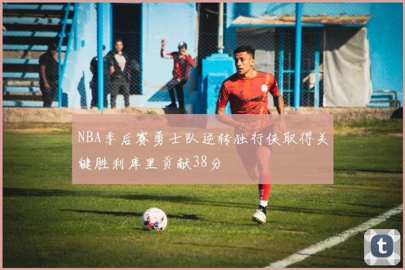 NBA季后赛勇士队逆转独行侠取得关键胜利库里贡献38分