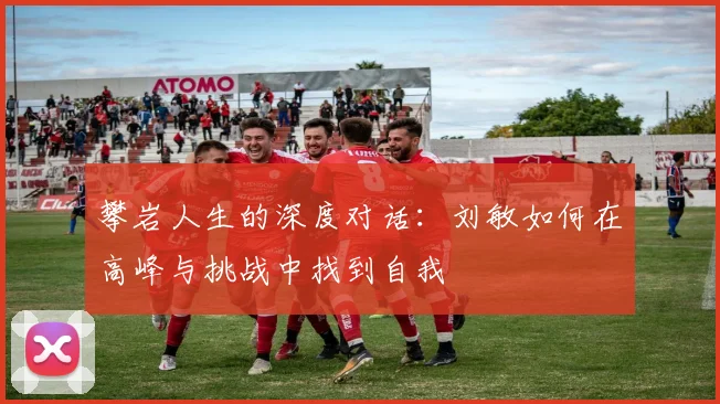 攀岩人生的深度对话:刘敏如何在高峰与挑战中找到自我