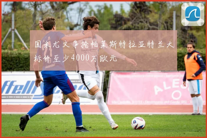 国米尤文争抢帕莱斯特拉亚特兰大标价至少4000万欧元