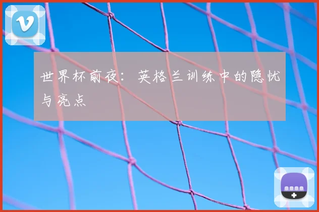 世界杯前夜:英格兰训练中的隐忧与亮点