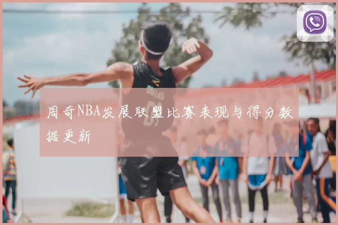 周奇NBA发展联盟比赛表现与得分数据更新