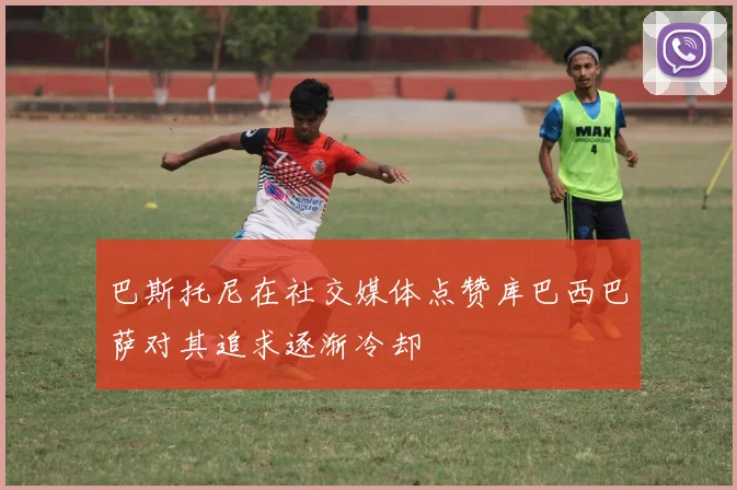 巴斯托尼在社交媒体点赞库巴西巴萨对其追求逐渐冷却