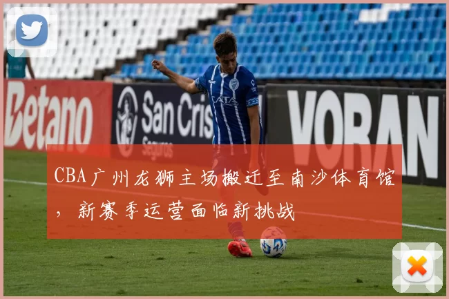 CBA广州龙狮主场搬迁至南沙体育馆，新赛季运营面临新挑战