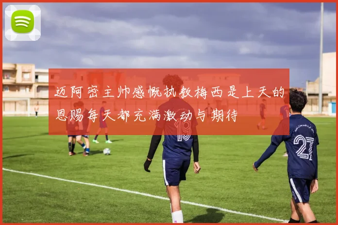 迈阿密主帅感慨执教梅西是上天的恩赐每天都充满激动与期待