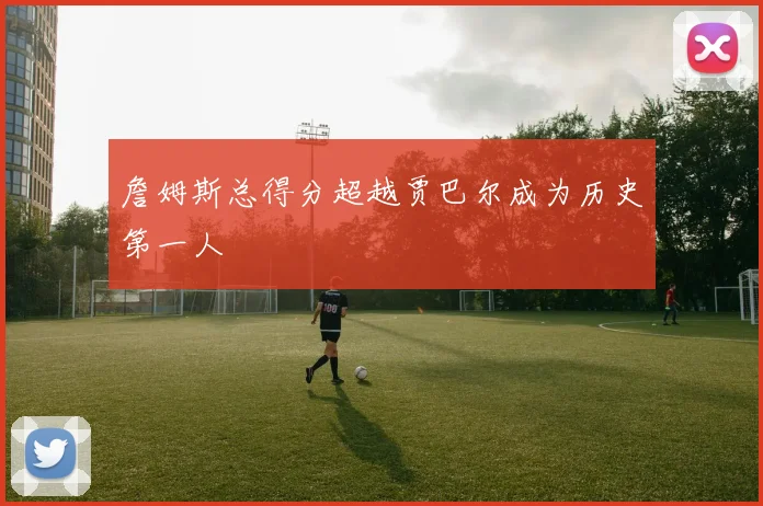 詹姆斯总得分超越贾巴尔成为历史第一人