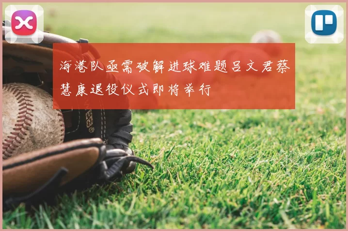 海港队亟需破解进球难题吕文君蔡慧康退役仪式即将举行