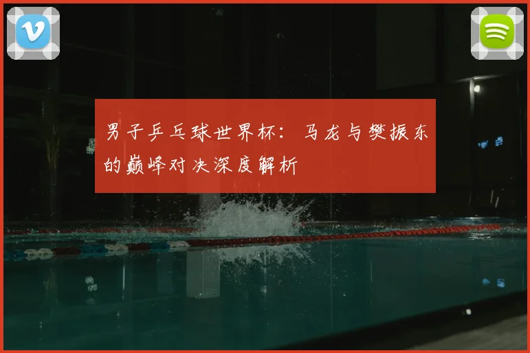 男子乒乓球世界杯:马龙与樊振东的巅峰对决深度解析