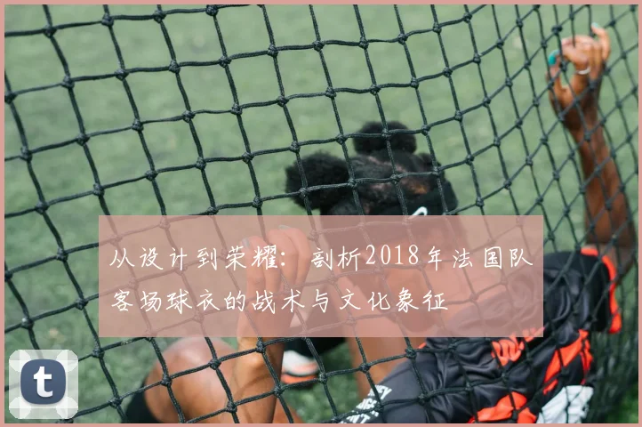 从设计到荣耀：剖析2018年法国队客场球衣的战术与文化象征