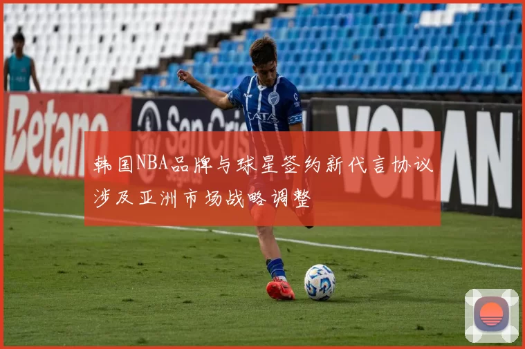韩国NBA品牌与球星签约新代言协议涉及亚洲市场战略调整