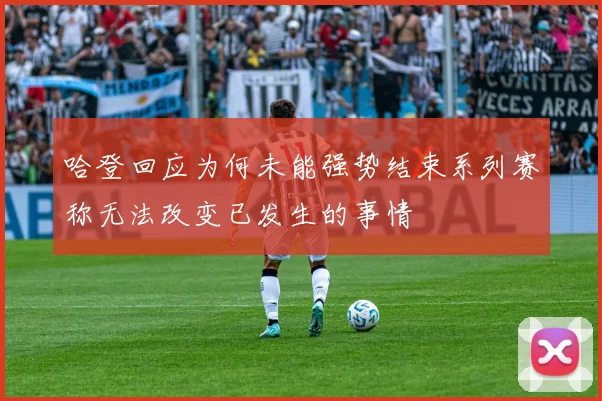 哈登回应为何未能强势结束系列赛称无法改变已发生的事情