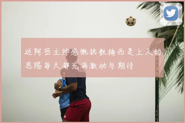 迈阿密主帅感慨执教梅西是上天的恩赐每天都充满激动与期待