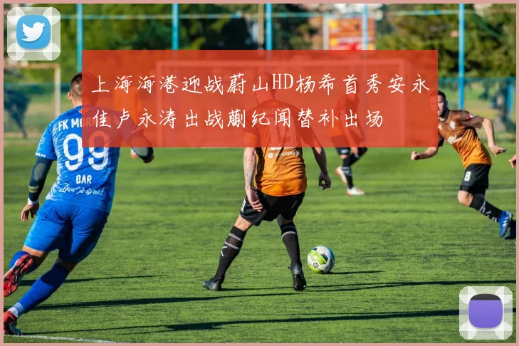 上海海港迎战蔚山HD杨希首秀安永佳卢永涛出战蒯纪闻替补出场