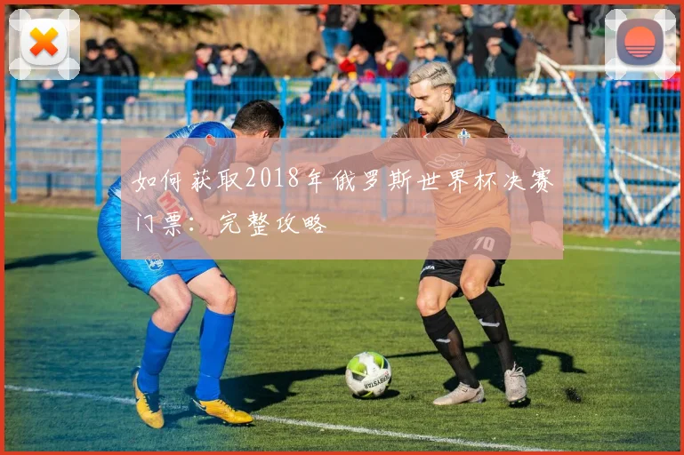 如何获取2018年俄罗斯世界杯决赛门票:完整攻略