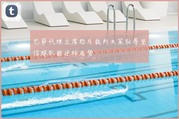 巴萨代理主席怒斥裁判决策耻辱坚信球队能逆转局势