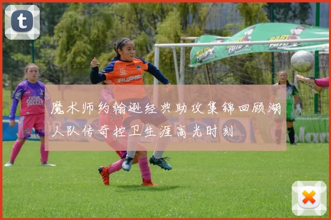 魔术师约翰逊经典助攻集锦回顾湖人队传奇控卫生涯高光时刻