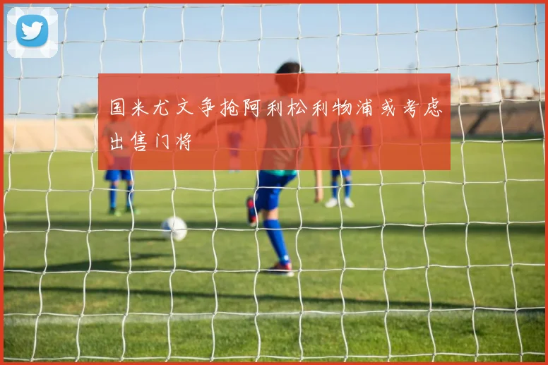 国米尤文争抢阿利松利物浦或考虑出售门将
