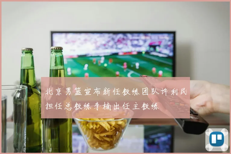 北京男篮宣布新任教练团队许利民担任总教练李楠出任主教练