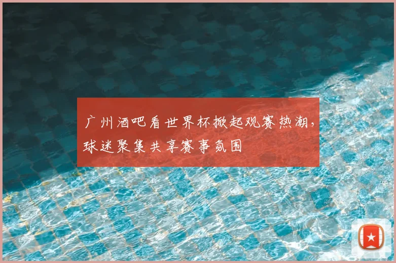 广州酒吧看世界杯掀起观赛热潮,球迷聚集共享赛事氛围