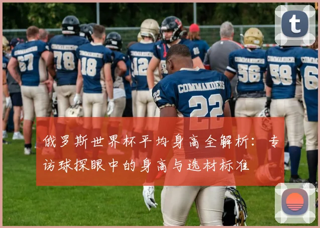 俄罗斯世界杯平均身高全解析:专访球探眼中的身高与选材标准