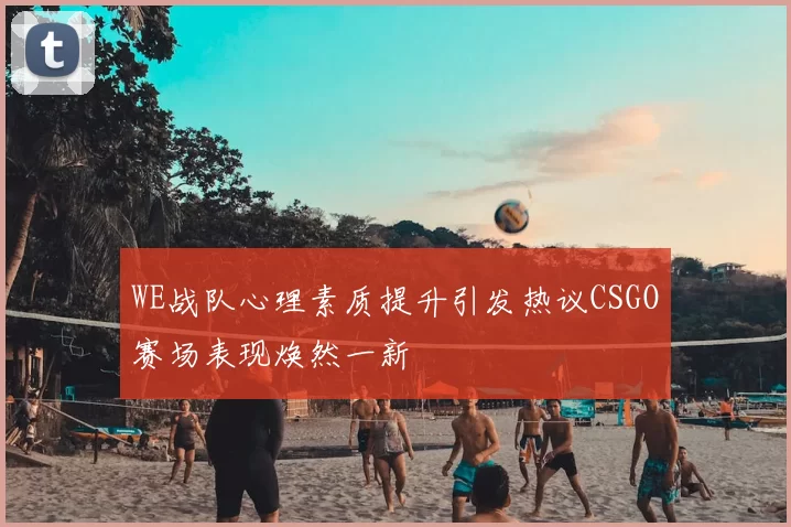 WE战队心理素质提升引发热议CSGO赛场表现焕然一新