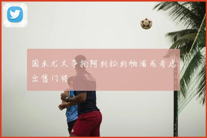 国米尤文争抢阿利松利物浦或考虑出售门将