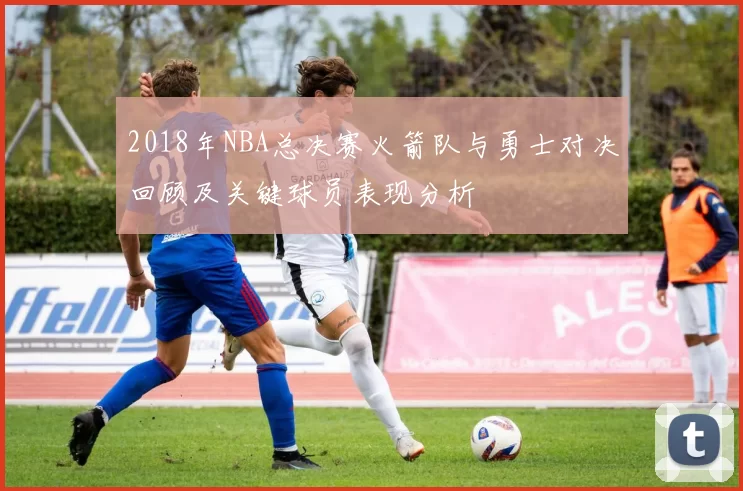 2018年NBA总决赛火箭队与勇士对决回顾及关键球员表现分析