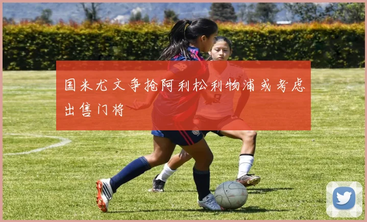 国米尤文争抢阿利松利物浦或考虑出售门将