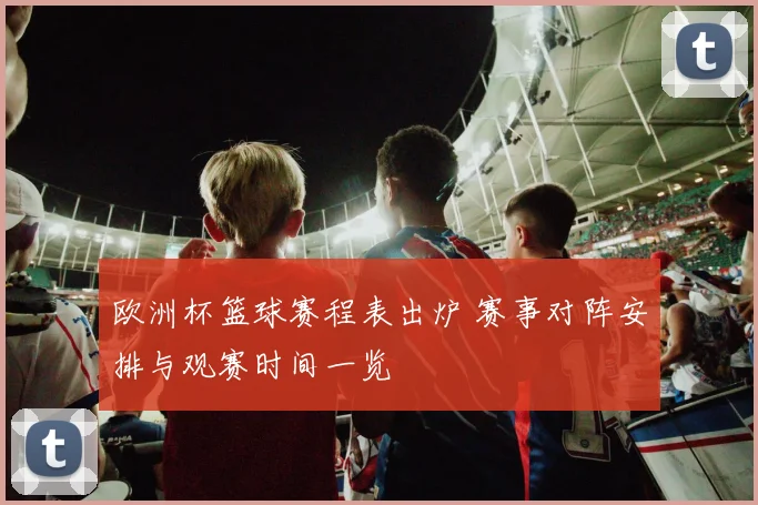 欧洲杯篮球赛程表出炉 赛事对阵安排与观赛时间一览