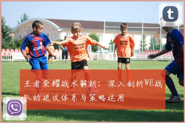 王者荣耀战术解析：深入剖析WE战队的进攻体系与策略运用