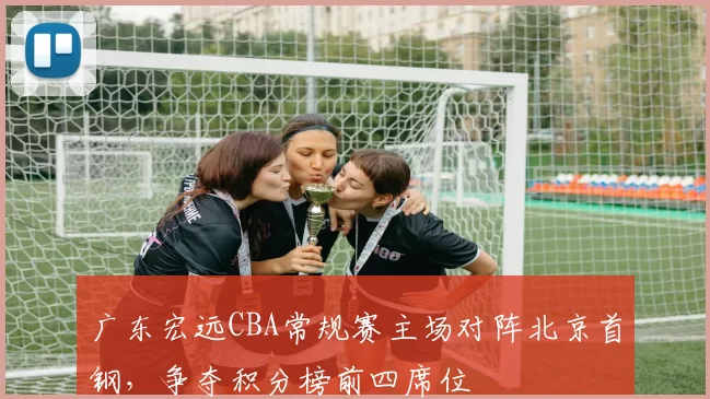 广东宏远CBA常规赛主场对阵北京首钢，争夺积分榜前四席位