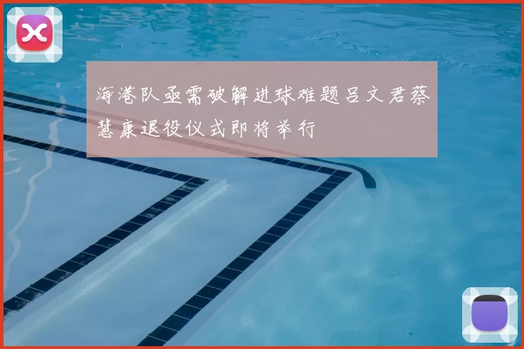 海港队亟需破解进球难题吕文君蔡慧康退役仪式即将举行