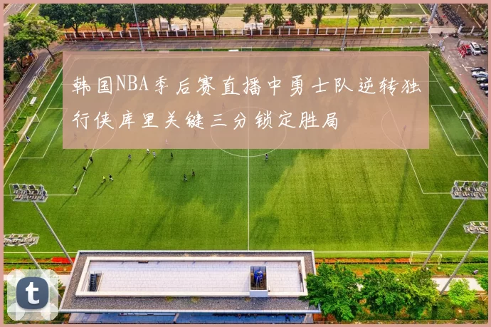 韩国NBA季后赛直播中勇士队逆转独行侠库里关键三分锁定胜局