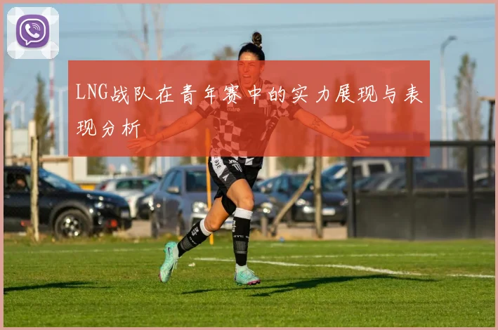 LNG战队在青年赛中的实力展现与表现分析