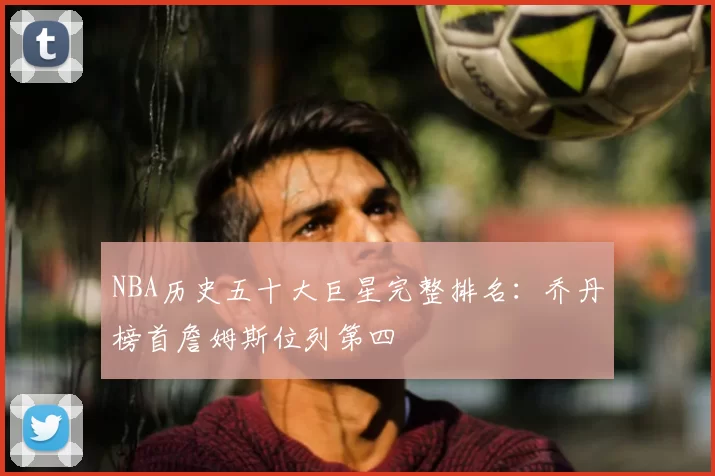 NBA历史五十大巨星完整排名：乔丹榜首詹姆斯位列第四