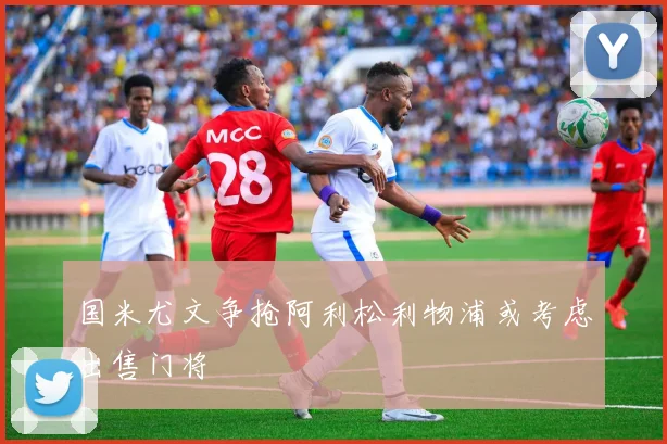 国米尤文争抢阿利松利物浦或考虑出售门将