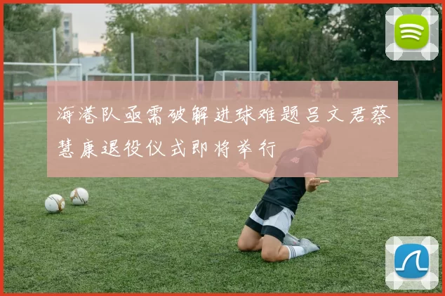 海港队亟需破解进球难题吕文君蔡慧康退役仪式即将举行