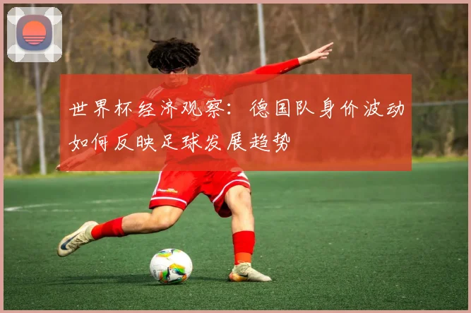 世界杯经济观察:德国队身价波动如何反映足球发展趋势