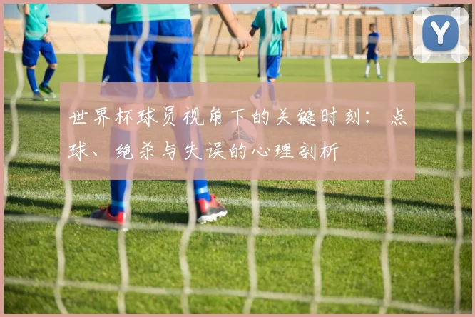 世界杯球员视角下的关键时刻:点球、绝杀与失误的心理剖析