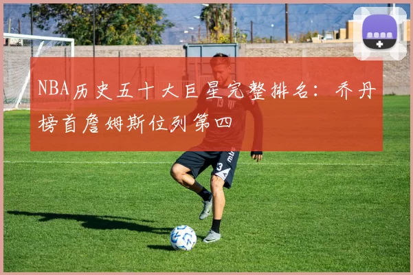 NBA历史五十大巨星完整排名：乔丹榜首詹姆斯位列第四