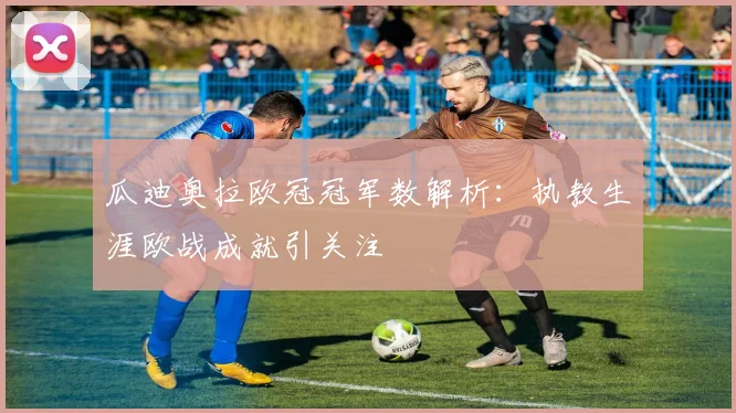 瓜迪奥拉欧冠冠军数解析:执教生涯欧战成就引关注